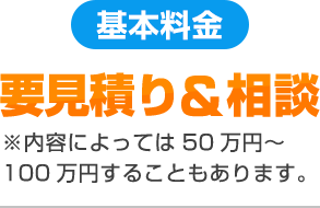 要見積り&相談※内容によっては50万円～100万円することもあります。